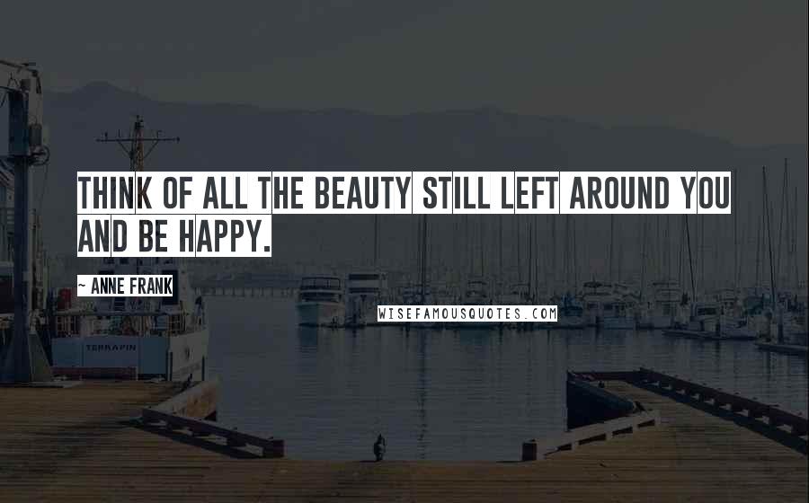 Anne Frank Quotes: Think of all the beauty still left around you and be happy.