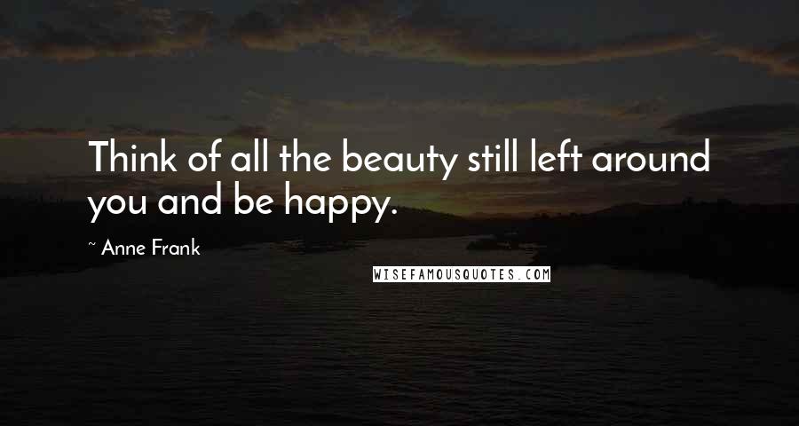 Anne Frank Quotes: Think of all the beauty still left around you and be happy.