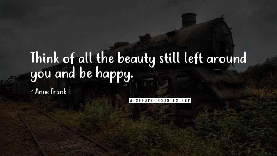 Anne Frank Quotes: Think of all the beauty still left around you and be happy.