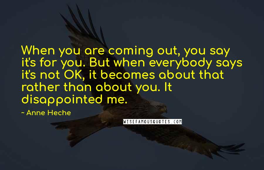 Anne Heche Quotes: When you are coming out, you say it's for you. But when everybody says it's not OK, it becomes about that rather than about you. It disappointed me.