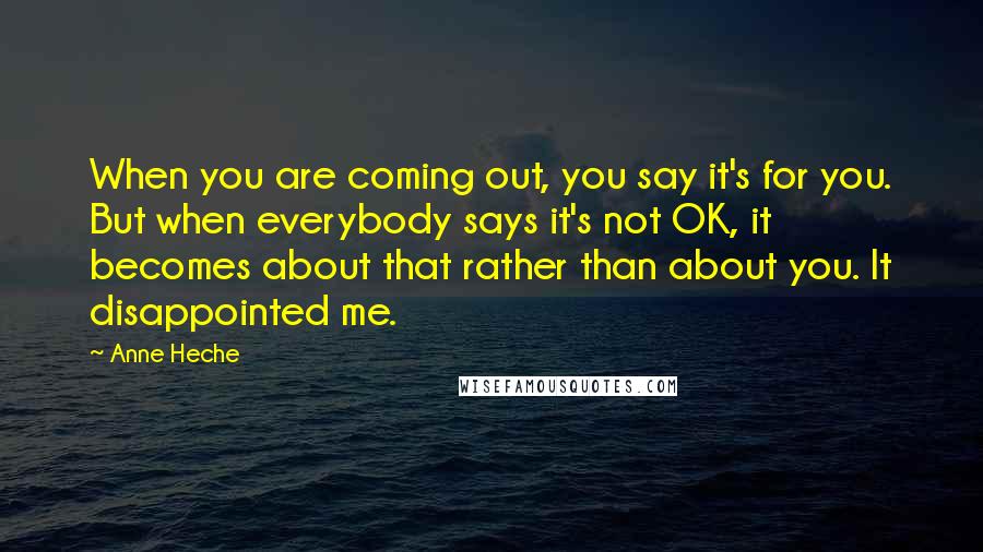 Anne Heche Quotes: When you are coming out, you say it's for you. But when everybody says it's not OK, it becomes about that rather than about you. It disappointed me.