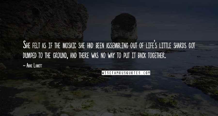 Anne Lamott Quotes: She felt as if the mosaic she had been assembling out of life's little shards got dumped to the ground, and there was no way to put it back together.