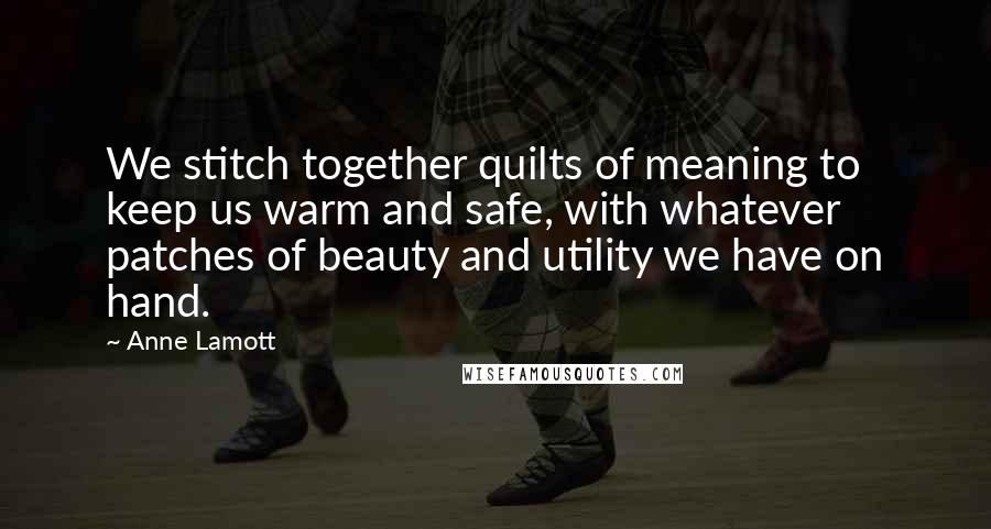 Anne Lamott Quotes: We stitch together quilts of meaning to keep us warm and safe, with whatever patches of beauty and utility we have on hand.