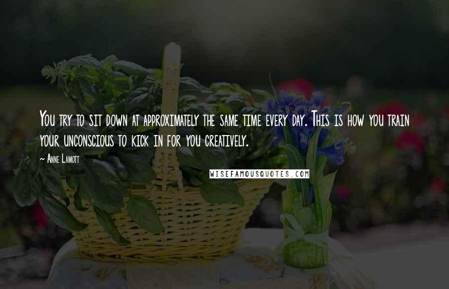 Anne Lamott Quotes: You try to sit down at approximately the same time every day. This is how you train your unconscious to kick in for you creatively.