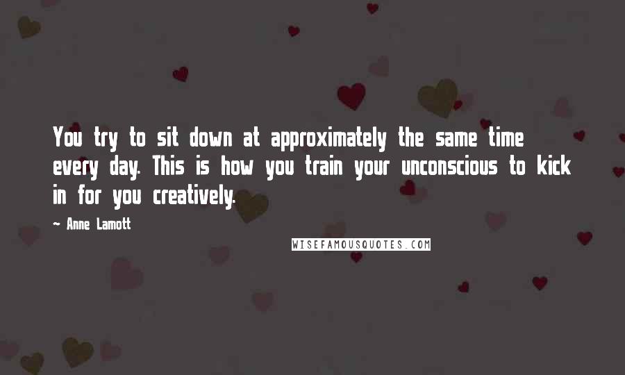 Anne Lamott Quotes: You try to sit down at approximately the same time every day. This is how you train your unconscious to kick in for you creatively.