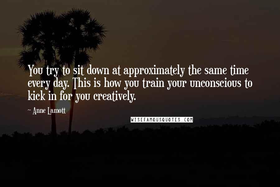 Anne Lamott Quotes: You try to sit down at approximately the same time every day. This is how you train your unconscious to kick in for you creatively.