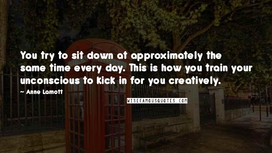 Anne Lamott Quotes: You try to sit down at approximately the same time every day. This is how you train your unconscious to kick in for you creatively.