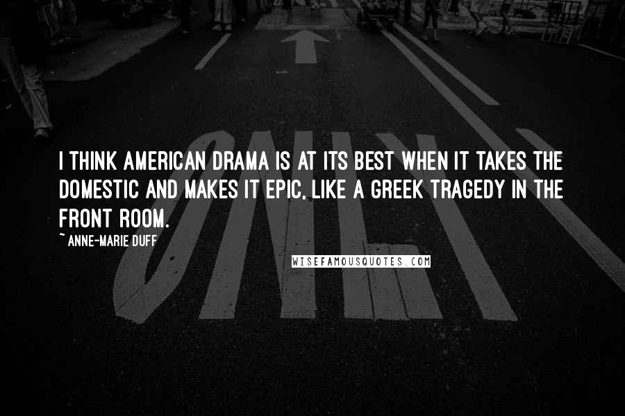 Anne-Marie Duff Quotes: I think American drama is at its best when it takes the domestic and makes it epic, like a Greek tragedy in the front room.