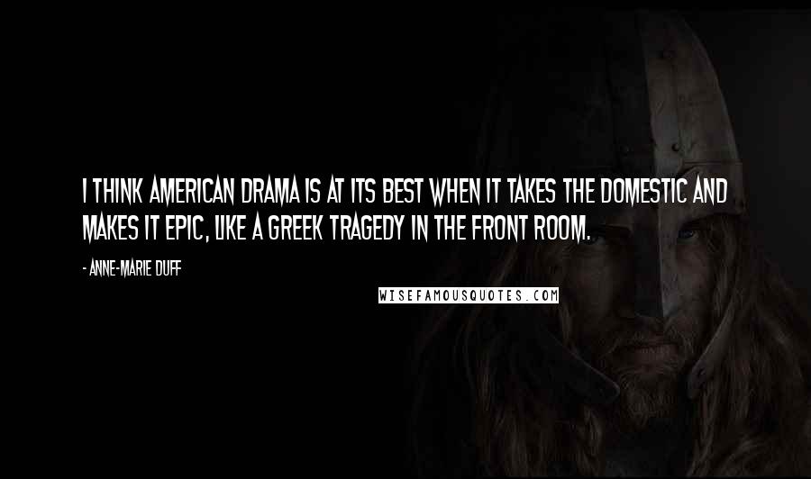 Anne-Marie Duff Quotes: I think American drama is at its best when it takes the domestic and makes it epic, like a Greek tragedy in the front room.