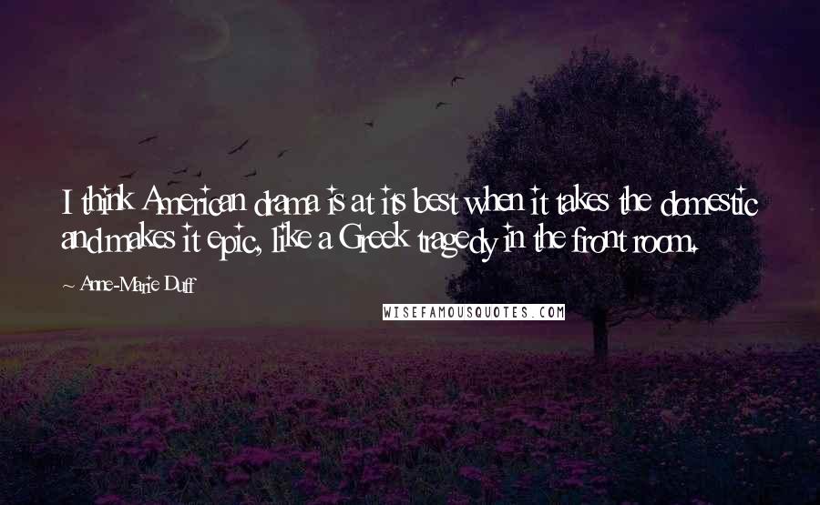 Anne-Marie Duff Quotes: I think American drama is at its best when it takes the domestic and makes it epic, like a Greek tragedy in the front room.