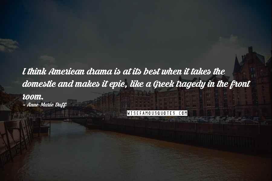 Anne-Marie Duff Quotes: I think American drama is at its best when it takes the domestic and makes it epic, like a Greek tragedy in the front room.