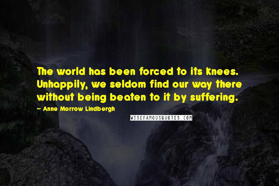 Anne Morrow Lindbergh Quotes: The world has been forced to its knees. Unhappily, we seldom find our way there without being beaten to it by suffering.