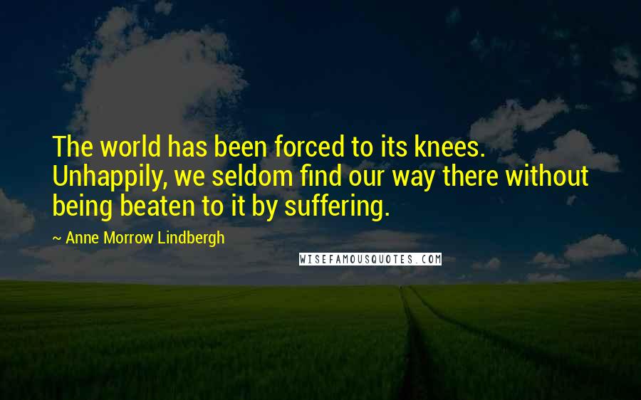 Anne Morrow Lindbergh Quotes: The world has been forced to its knees. Unhappily, we seldom find our way there without being beaten to it by suffering.