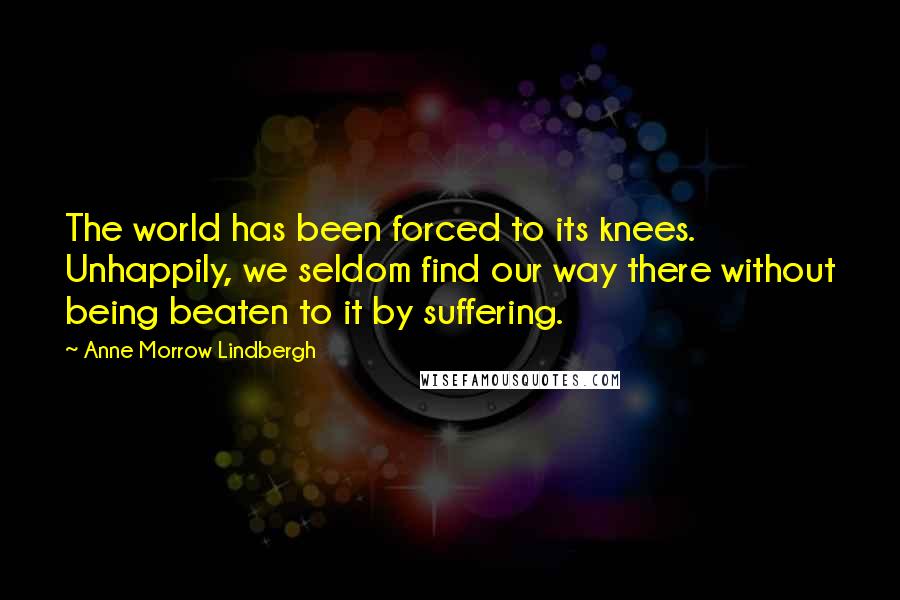 Anne Morrow Lindbergh Quotes: The world has been forced to its knees. Unhappily, we seldom find our way there without being beaten to it by suffering.