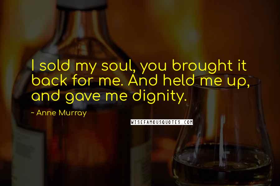 Anne Murray Quotes: I sold my soul, you brought it back for me. And held me up, and gave me dignity.