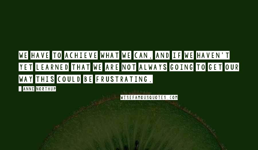 Anne Northup Quotes: We have to achieve what we can, and if we haven't yet learned that we are not always going to get our way this could be frustrating.