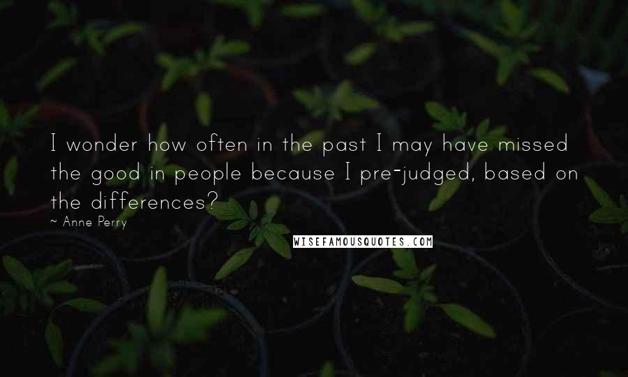 Anne Perry Quotes: I wonder how often in the past I may have missed the good in people because I pre-judged, based on the differences?