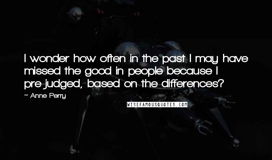 Anne Perry Quotes: I wonder how often in the past I may have missed the good in people because I pre-judged, based on the differences?