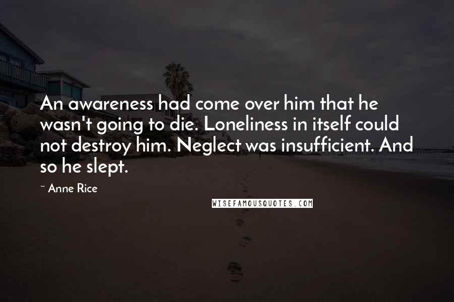 Anne Rice Quotes: An awareness had come over him that he wasn't going to die. Loneliness in itself could not destroy him. Neglect was insufficient. And so he slept.