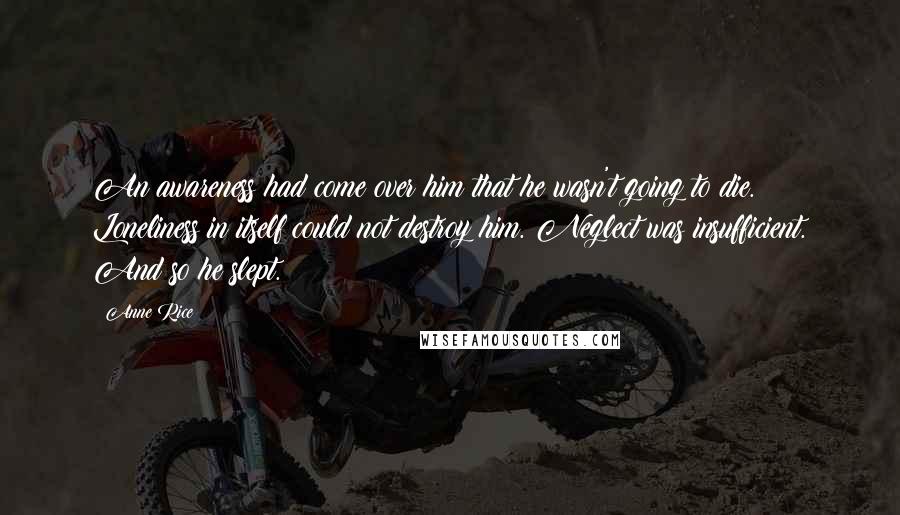 Anne Rice Quotes: An awareness had come over him that he wasn't going to die. Loneliness in itself could not destroy him. Neglect was insufficient. And so he slept.