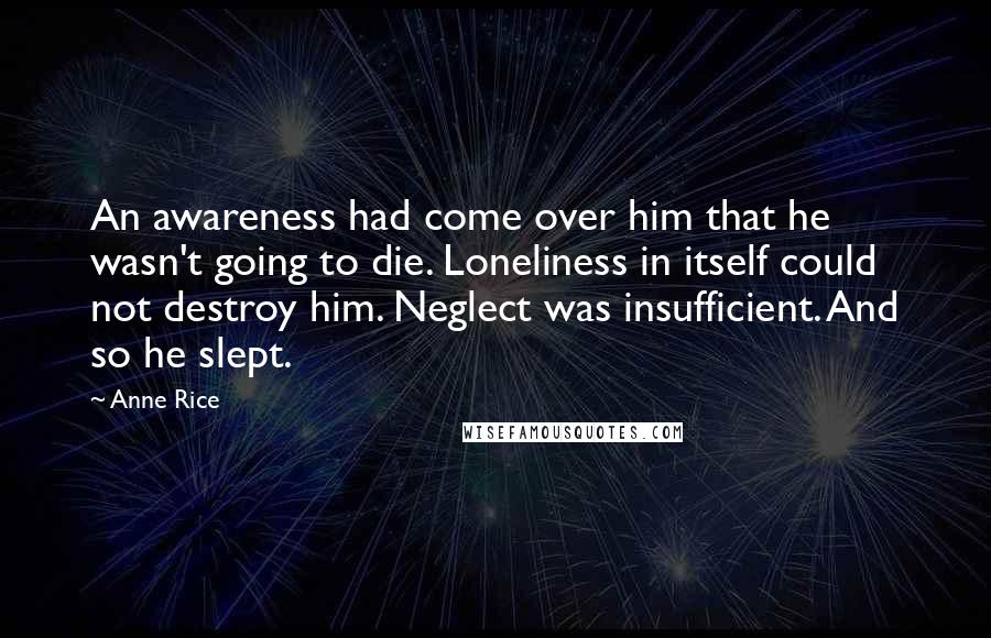 Anne Rice Quotes: An awareness had come over him that he wasn't going to die. Loneliness in itself could not destroy him. Neglect was insufficient. And so he slept.