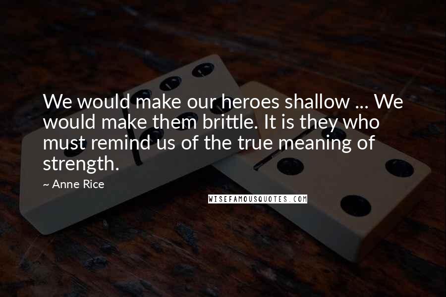 Anne Rice Quotes: We would make our heroes shallow ... We would make them brittle. It is they who must remind us of the true meaning of strength.