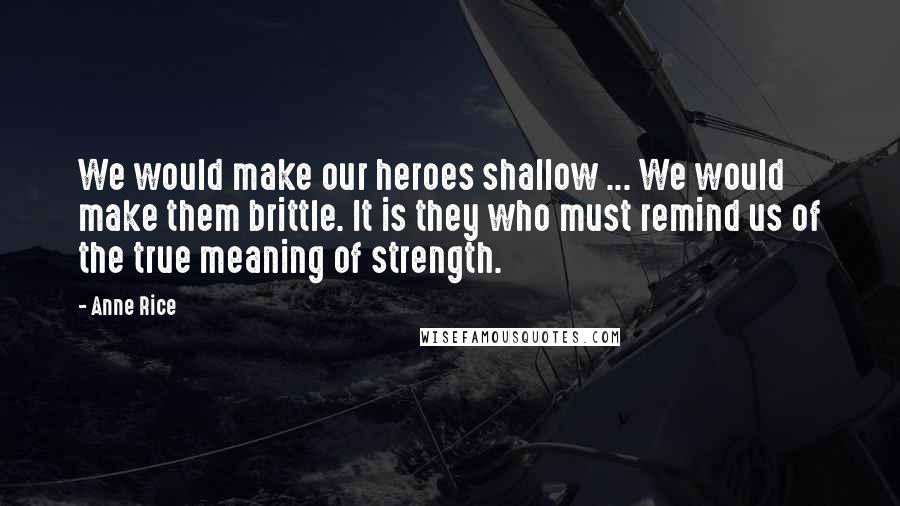 Anne Rice Quotes: We would make our heroes shallow ... We would make them brittle. It is they who must remind us of the true meaning of strength.