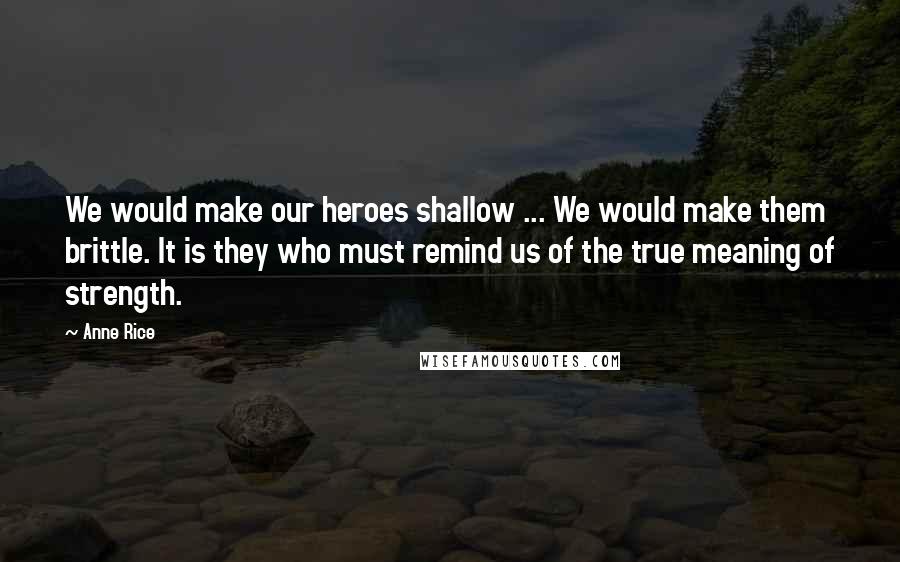 Anne Rice Quotes: We would make our heroes shallow ... We would make them brittle. It is they who must remind us of the true meaning of strength.