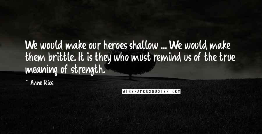 Anne Rice Quotes: We would make our heroes shallow ... We would make them brittle. It is they who must remind us of the true meaning of strength.