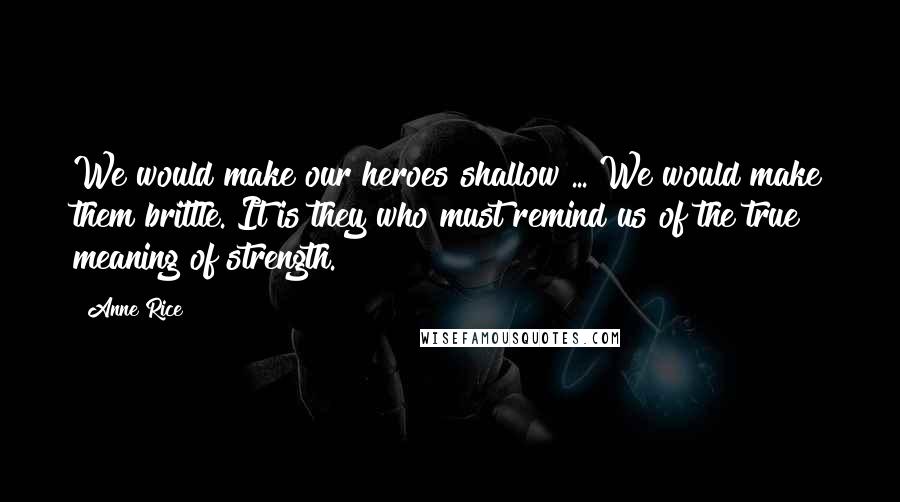 Anne Rice Quotes: We would make our heroes shallow ... We would make them brittle. It is they who must remind us of the true meaning of strength.