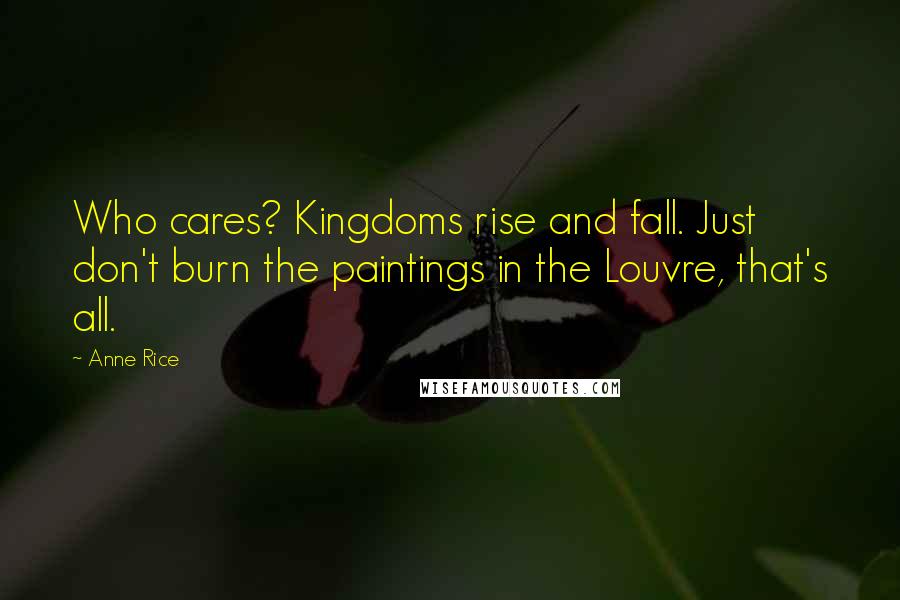 Anne Rice Quotes: Who cares? Kingdoms rise and fall. Just don't burn the paintings in the Louvre, that's all.