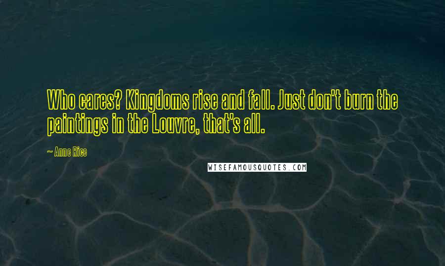 Anne Rice Quotes: Who cares? Kingdoms rise and fall. Just don't burn the paintings in the Louvre, that's all.