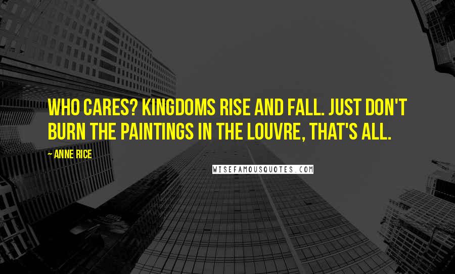 Anne Rice Quotes: Who cares? Kingdoms rise and fall. Just don't burn the paintings in the Louvre, that's all.