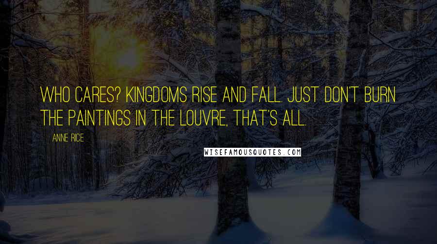 Anne Rice Quotes: Who cares? Kingdoms rise and fall. Just don't burn the paintings in the Louvre, that's all.