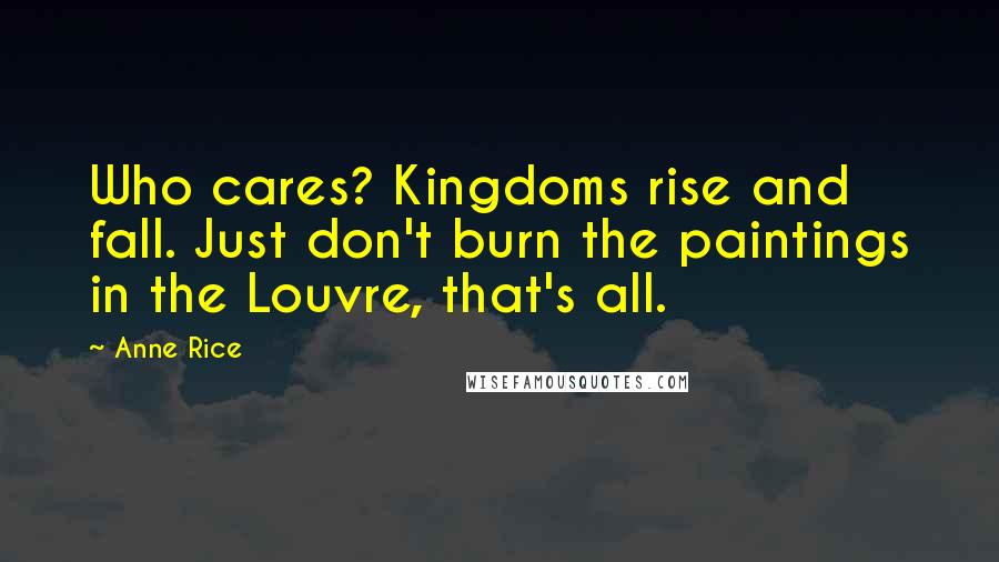 Anne Rice Quotes: Who cares? Kingdoms rise and fall. Just don't burn the paintings in the Louvre, that's all.