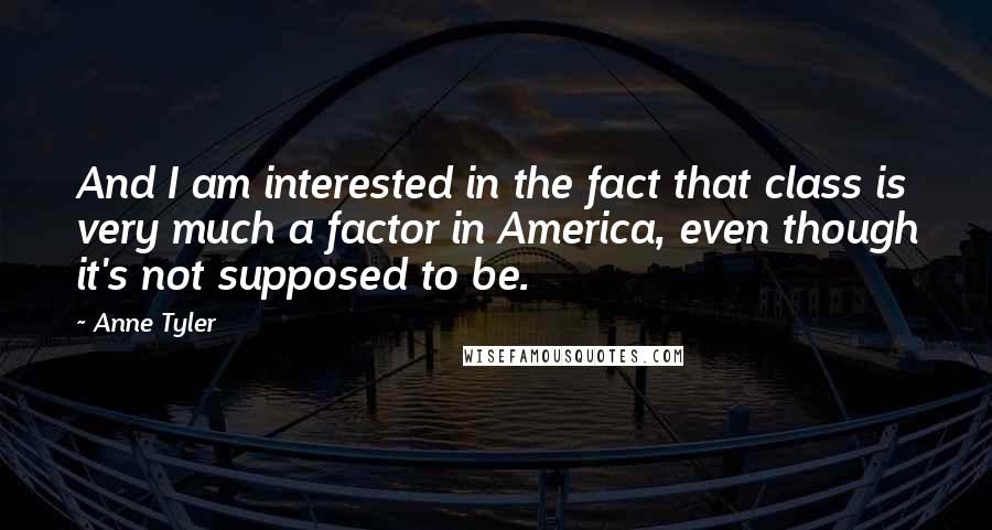 Anne Tyler Quotes: And I am interested in the fact that class is very much a factor in America, even though it's not supposed to be.