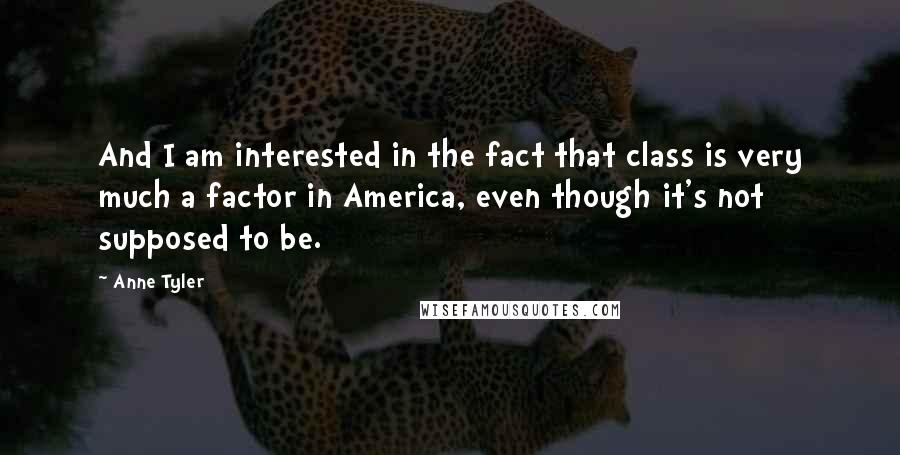 Anne Tyler Quotes: And I am interested in the fact that class is very much a factor in America, even though it's not supposed to be.