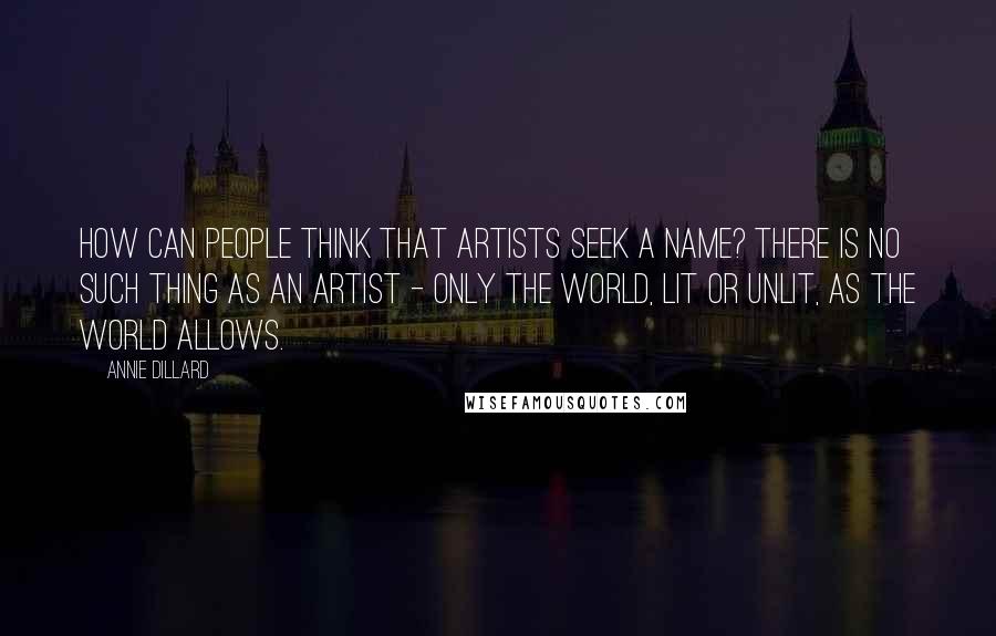 Annie Dillard Quotes: How can people think that artists seek a name? There is no such thing as an artist - only the world, lit or unlit, as the world allows.