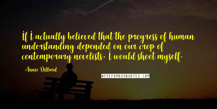 Annie Dillard Quotes: If I actually believed that the progress of human understanding depended on our crop of contemporary novelists, I would shoot myself.