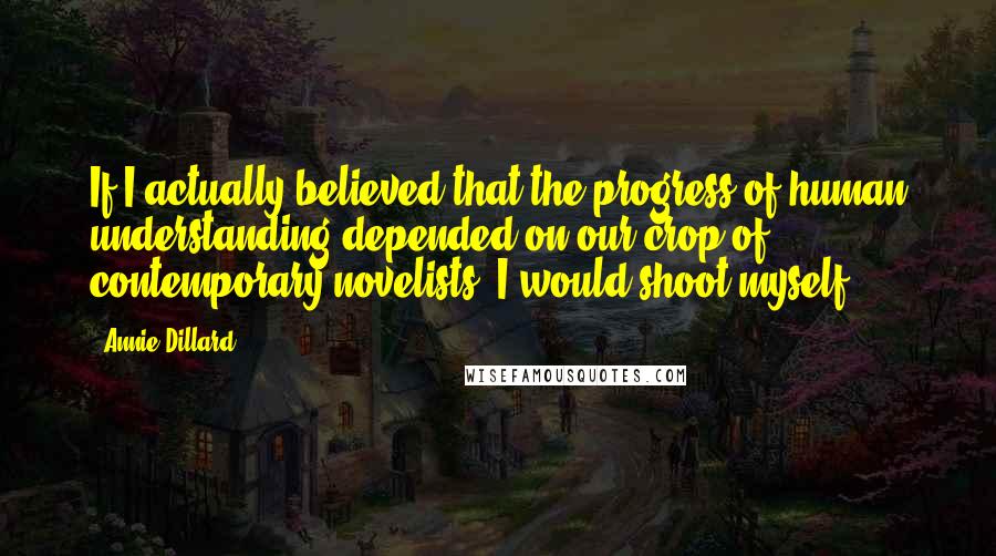 Annie Dillard Quotes: If I actually believed that the progress of human understanding depended on our crop of contemporary novelists, I would shoot myself.