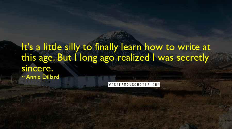 Annie Dillard Quotes: It's a little silly to finally learn how to write at this age. But I long ago realized I was secretly sincere.