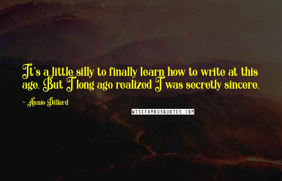 Annie Dillard Quotes: It's a little silly to finally learn how to write at this age. But I long ago realized I was secretly sincere.