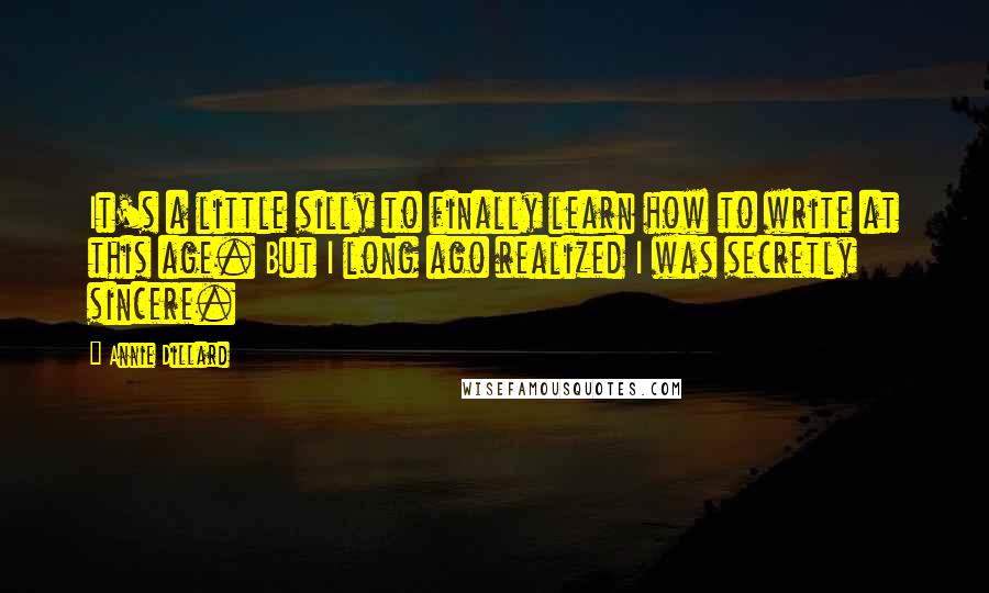 Annie Dillard Quotes: It's a little silly to finally learn how to write at this age. But I long ago realized I was secretly sincere.