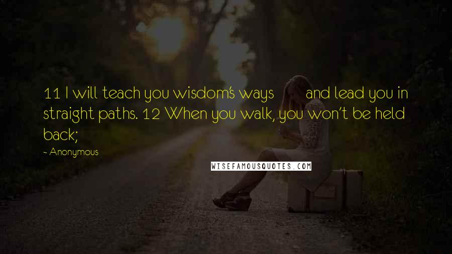 Anonymous Quotes: 11 I will teach you wisdom's ways        and lead you in straight paths. 12 When you walk, you won't be held back;