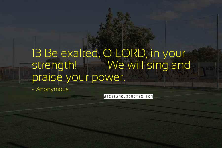 Anonymous Quotes: 13 Be exalted, O LORD, in your strength!           We will sing and praise your power.