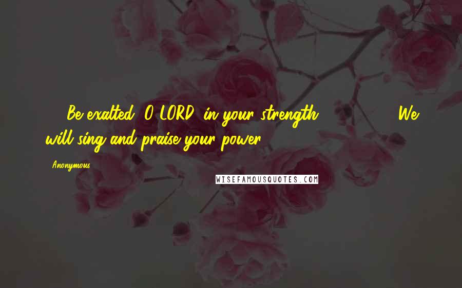 Anonymous Quotes: 13 Be exalted, O LORD, in your strength!           We will sing and praise your power.