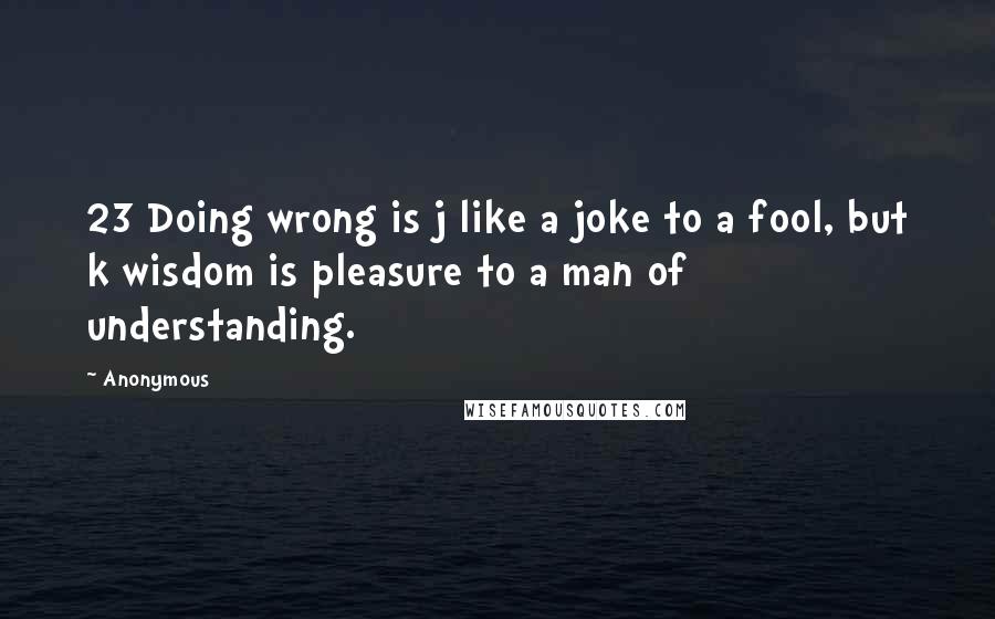 Anonymous Quotes: 23 Doing wrong is j like a joke to a fool, but k wisdom is pleasure to a man of understanding.