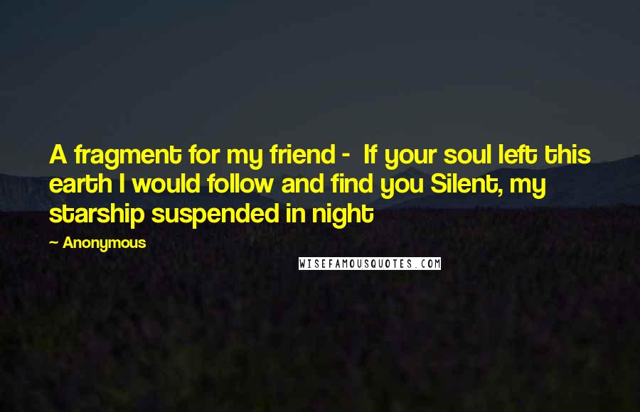 Anonymous Quotes: A fragment for my friend -  If your soul left this earth I would follow and find you Silent, my starship suspended in night