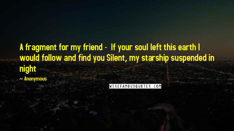 Anonymous Quotes: A fragment for my friend -  If your soul left this earth I would follow and find you Silent, my starship suspended in night