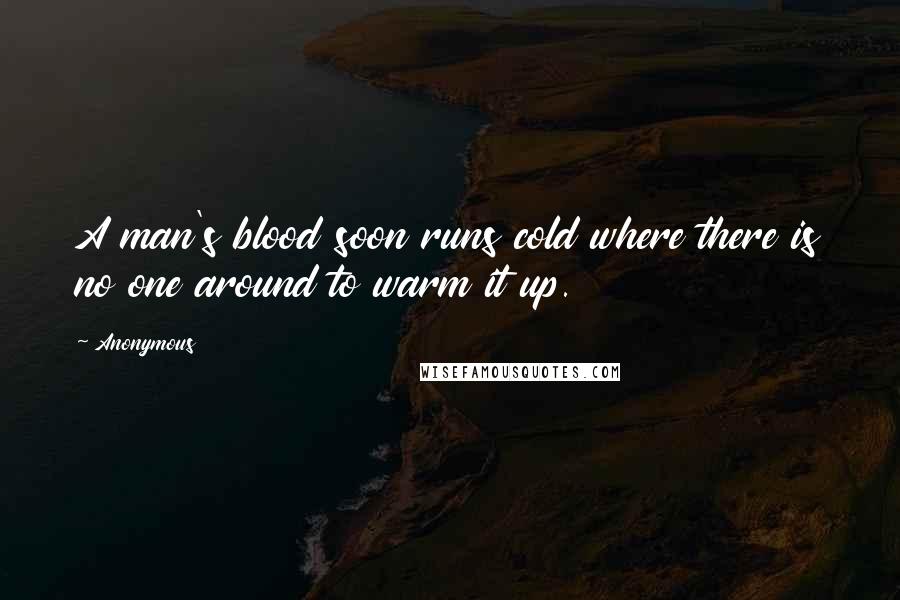 Anonymous Quotes: A man's blood soon runs cold where there is no one around to warm it up.